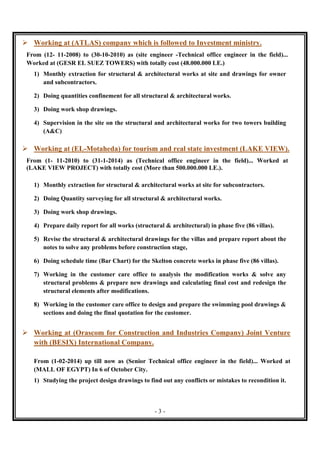 - 3 -
 Working at (ATLAS) company which is followed to Investment ministry.
From (12- 11-2008) to (30-10-2010) as (site engineer -Technical office engineer in the field)...
Worked at (GESR EL SUEZ TOWERS) with totally cost (48.000.000 LE.)
1) Monthly extraction for structural & architectural works at site and drawings for owner
and subcontractors.
2) Doing quantities confinement for all structural & architectural works.
3) Doing work shop drawings.
4) Supervision in the site on the structural and architectural works for two towers building
(A&C)
 Working at (EL-Motaheda) for tourism and real state investment (LAKE VIEW).
From (1- 11-2010) to (31-1-2014) as (Technical office engineer in the field)... Worked at
(LAKE VIEW PROJECT) with totally cost (More than 500.000.000 LE.).
1) Monthly extraction for structural & architectural works at site for subcontractors.
2) Doing Quantity surveying for all structural & architectural works.
3) Doing work shop drawings.
4) Prepare daily report for all works (structural & architectural) in phase five (86 villas).
5) Revise the structural & architectural drawings for the villas and prepare report about the
notes to solve any problems before construction stage,
6) Doing schedule time (Bar Chart) for the Skelton concrete works in phase five (86 villas).
7) Working in the customer care office to analysis the modification works & solve any
structural problems & prepare new drawings and calculating final cost and redesign the
structural elements after modifications.
8) Working in the customer care office to design and prepare the swimming pool drawings &
sections and doing the final quotation for the customer.
 Working at (Orascom for Construction and Industries Company) Joint Venture
with (BESIX) International Company.
From (1-02-2014) up till now as (Senior Technical office engineer in the field)... Worked at
(MALL OF EGYPT) In 6 of October City.
1) Studying the project design drawings to find out any conflicts or mistakes to recondition it.
 