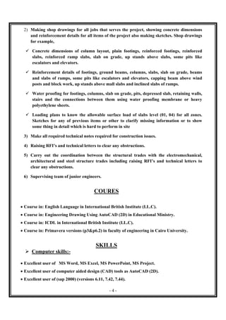 - 4 -
2) Making shop drawings for all jobs that serves the project, showing concrete dimensions
and reinforcement details for all items of the project also making sketches. Shop drawings
for example,
 Concrete dimensions of column layout, plain footings, reinforced footings, reinforced
slabs, reinforced ramp slabs, slab on grade, up stands above slabs, some pits like
escalators and elevators.
 Reinforcement details of footings, ground beams, columns, slabs, slab on grade, beams
and slabs of ramps, some pits like escalators and elevators, capping beam above wind
posts and block work, up stands above mall slabs and inclined slabs of ramps.
 Water proofing for footings, columns, slab on grade, pits, depressed slab, retaining walls,
stairs and the connections between them using water proofing membrane or heavy
polyethylene sheets.
 Loading plans to know the allowable surface load of slabs level (01, 04) for all zones.
Sketches for any of previous items or other to clarify missing information or to show
some thing in detail which is hard to perform in site
3) Make all required technical notes required for construction issues.
4) Raising RFI’s and technical letters to clear any obstructions.
5) Carry out the coordination between the structural trades with the electromechanical,
architectural and steel structure trades including raising RFI’s and technical letters to
clear any obstructions.
6) Supervising team of junior engineers.
COURES

 Course in: English Language in International British Institute (I.L.C).
 Course in: Engineering Drawing Using AutoCAD (2D) in Educational Ministry.
 Course in: ICDL in International British Institute (I.L.C).
 Course in: Primavera versions (p3&p6.2) in faculty of engineering in Cairo University.
SKILLS
 Computer skills:-
 Excellent user of MS Word, MS Excel, MS PowerPoint, MS Project.
 Excellent user of computer aided design (CAD) tools as AutoCAD (2D).
 Excellent user of (sap 2000) (versions 6.11, 7.42, 7.44).
 