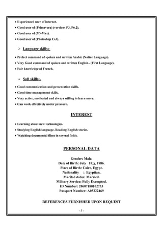 - 5 -
 Experienced user of internet.
 Good user of (Primavera) (versions P3, P6.2).
 Good user of (3D-Max).
 Good user of (Photoshop Cs3).
 Language skills:-
 Prefect command of spoken and written Arabic (Native Language).
 Very Good command of spoken and written English.. (First Language).
 Fair knowledge of French.
 Soft skills:-
 Good communication and presentation skills.
 Good time management skills.
 Very active, motivated and always willing to learn more.
 Can work effectively under pressure.
INTEREST
 Learning about new technologies.
 Studying English language, Reading English stories.
 Watching documental films in several fields.
PERSONAL DATA
Gender: Male.
Date of Birth: July 18Th, 1986.
Place of Birth: Cairo, Egypt.
Nationality : Egyptian.
Marital status: Married.
Military Service: Fully Exempted.
ID Number: 28607180102733
Passport Number: A05222469
REFERENCES FURNISHED UPON REQUEST
 
