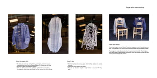 Paper shirt manufacture
Paper shirt design
A talented designer named Stratis Tavlarides designed a set of beautiful pierced
shirt. The material of this shirt is quite unusual because they are made of paper.
The designer’s inspiration comes from the geometry of daily life. The designer
also used negative space design techniques, when light passes through the gap,
paper clothes will look silky texture.
About the paper shirt
• The shirts are made by cutting, folding, and taping swathes of paper.
• These delicate shirts have overlapping graphics, intertwined with logo,
also have a plenty of serpentine contour.
• After use, all the paper can be gathered up and sent to a recycling
The program, where they can be used for their second (or third) coming.
Hotel’s idea
• The Hotel will provide unique paper shirt for their visitors and outside
clientele
• The shirts can be made in the Hotel
• The user can decide to recycle or keep them as a souvenir after they
wear it
 