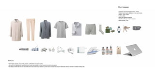 Client luggage
• Clothing, favourite brand Uni Qlo - Japan
• Wallet, black leather Mulberry 6 slot card holder
• Watch, Timex 1950’s
• I phone, Mac
• Skin care, Aesop products
• Oral B toothbrush and toothpaste
• Bear trimmer, ITrim
Reflection
• Client style aspects ;very simple, classic, affordable and good quality.
• He works for a global skin care brand and meets new people from all around the world every week
• He always carries with him his favourites skin care products (a cleanser, a toner and a moisturiser) and he dedicates time to maintain a healthy looking skin.
 