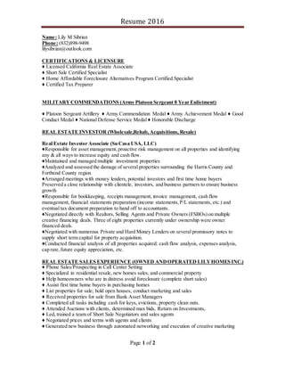 Resume 2016
Page 1 of 2
Name: Lily M Sibrian
Phone: (832)898-9498
lilysibrian@outlook.com
CERTIFICATIONS & LICENSURE
♦ Licensed California Real Estate Associate
♦ Short Sale Certified Specialist
♦ Home Affordable Foreclosure Alternatives Program Certified Specialist
♦ Certified Tax Preparer
MILITARYCOMMENDATIONS (Army Platoon Sergeant 8 Year Enlistment)
♦ Platoon Sergeant Artillery ♦ Army Commendation Medal ♦ Army Achievement Medal ♦ Good
Conduct Medal ♦ National Defense Service Medal ♦ Honorable Discharge
REAL ESTATE INVESTOR (Wholesale,Rehab, Acquisitions, Resale)
Real Estate Investor Associate (Su Casa USA, LLC)
♦Responsible for asset management,proactive risk management on all properties and identifying
any & all ways to increase equity and cash flow.
♦Maintained and managed multiple investment properties
♦Analyzed and assessed the damage of several properties surrounding the Harris County and
Fortbend County region
♦Arranged meetings with money lenders, potential investors and first time home buyers
Preserved a close relationship with clientele, investors, and business partners to ensure business
growth
♦Responsible for bookkeeping, receipts management, invoice management, cash flow
management, financial statements preparation (income statements,P/L statements, etc.) and
eventual tax document preparation to hand off to accountants.
♦Negotiated directly with Realtors, Selling Agents and Private Owners (FSBOs) on multiple
creative financing deals. Three of eight properties currently under ownership were owner
financed deals.
♦Negotiated with numerous Private and Hard Money Lenders on several promissory notes to
supply short term capital for property acquisition.
♦Conducted financial analysis of all properties acquired: cash flow analysis, expenses analysis,
cap rate,future equity appreciation, etc.
REAL ESTATE SALES EXPERIENCE (OWNED ANDOPERATED LILYHOMES INC.)
♦ Phone Sales/Prospecting in Call Center Setting
♦ Specialized in residential resale, new homes sales, and commercial property
♦ Help homeowners who are in distress avoid foreclosure (complete short sales)
♦ Assist first time home buyers in purchasing homes
♦ List properties for sale; hold open houses, conduct marketing and sales
♦ Received properties for sale from Bank Asset Managers
♦ Completed all tasks including cash for keys, evictions, property clean outs.
♦ Attended Auctions with clients, determined max bids, Return on Investments,
♦ Led, trained a team of Short Sale Negotiators and sales agents
♦ Negotiated prices and terms with agents and clients
♦ Generated new business through automated networking and execution of creative marketing
 