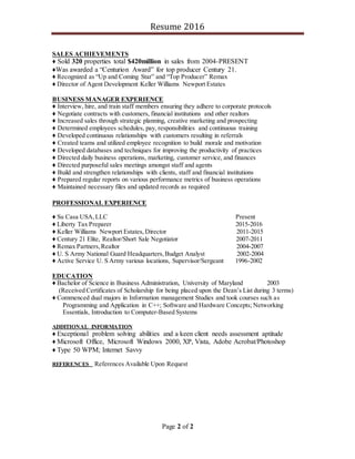 Resume 2016
Page 2 of 2
SALES ACHIEVEMENTS
♦ Sold 320 properties total $420million in sales from 2004-PRESENT
♦Was awarded a “Centurion Award” for top producer Century 21.
♦ Recognized as “Up and Coming Star” and “Top Producer” Remax
♦ Director of Agent Development Keller Williams Newport Estates
BUSINESS MANAGER EXPERIENCE
♦ Interview, hire, and train staff members ensuring they adhere to corporate protocols
♦ Negotiate contracts with customers, financial institutions and other realtors
♦ Increased sales through strategic planning, creative marketing and prospecting
♦ Determined employees schedules, pay, responsibilities and continuous training
♦ Developed continuous relationships with customers resulting in referrals
♦ Created teams and utilized employee recognition to build morale and motivation
♦ Developed databases and techniques for improving the productivity of practices
♦ Directed daily business operations, marketing, customer service, and finances
♦ Directed purposeful sales meetings amongst staff and agents
♦ Build and strengthen relationships with clients, staff and financial institutions
♦ Prepared regular reports on various performance metrics of business operations
♦ Maintained necessary files and updated records as required
PROFESSIONAL EXPERIENCE
♦ Su Casa USA,LLC Present
♦ Liberty Tax Preparer 2015-2016
♦ Keller Williams Newport Estates, Director 2011-2015
♦ Century 21 Elite, Realtor/Short Sale Negotiator 2007-2011
♦ Remax Partners,Realtor 2004-2007
♦ U. S Army National Guard Headquarters,Budget Analyst 2002-2004
♦ Active Service U. S Army various locations, Supervisor/Sergeant 1996-2002
EDUCATION
♦ Bachelor of Science in Business Administration, University of Maryland 2003
(Received Certificates of Scholarship for being placed upon the Dean’s List during 3 terms)
♦ Commenced dual majors in Information management Studies and took courses such as
Programming and Application in C++; Software and Hardware Concepts; Networking
Essentials, Introduction to Computer-Based Systems
ADDITIONAL INFORMATION
♦ Exceptional problem solving abilities and a keen client needs assessment aptitude
♦ Microsoft Office, Microsoft Windows 2000, XP, Vista, Adobe Acrobat/Photoshop
♦ Type 50 WPM; Internet Savvy
REFERENCES References Available Upon Request
 