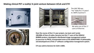 Making clinical PET a reality! A joint venture between UCLA and CTI!
Over the course of the 2 ½ year project, my team and I wrote
100,000s of lines of codes, became one the 1st users of the ORACLE
RDBMS product, developed a distributed image management system
(a precursor to PACS), incorporated some of the XEROX PARC UI philosophy,
and developed one of the 1st software configuration management system.
CTI was sold to Siemens for $1B in 2005.
The VAX 780 was
“my” baby for 2 ½ years!
A 1 MIPS machine!!!
We were one of the 1st
users of Ethernet.
 