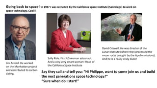 Going back to space! In 1987 I was recruited by the California Space Institute (San Diego) to work on
space technology. Cool!!
Jim Arnold. He worked
on the Manhattan project
and contributed to carbon
dating.
Sally Ride. First US woman astronaut.
And a very very smart woman! Head of
the California Space Institute
David Criswell. He was director of the
Lunar Institute (where they processed the
moon rocks brought by the Apollo missions).
And he is a really crazy dude!
Say they call and tell you: “Hi Philippe, want to come join us and build
the next generations space technology?”
“Sure when do I start!”
 