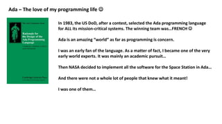 Ada – The love of my programming life 
In 1983, the US DoD, after a contest, selected the Ada programming language
for ALL its mission-critical systems. The winning team was…FRENCH 
Ada is an amazing “world” as far as programming is concern.
I was an early fan of the language. As a matter of fact, I became one of the very
early world experts. It was mainly an academic pursuit…
Then NASA decided to implement all the software for the Space Station in Ada…
And there were not a whole lot of people that knew what it meant!
I was one of them…
 
