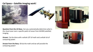 Cal Space – Satellite imaging work!
Question from the US Navy. Can you automatically determine what is
the cloud cover over a specific patch of ocean from AVHRR (satellite)
imaging.
Answer. Can be done with a whole LOT of math and a whole lot of
computing power.
Answer from the Navy. OK do the math and we will provide the
computing power!
 