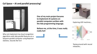 Cal Space – AI and parallel processing!
Why not implement my cloud recognition
algorithms with Ada parallel features on a
Sequent parallel computer using Bayesian
statistics. Sounds like fun!
Exploring LISP machines…
Toying around with neural
networks…
One of my main project became
to implement AI systems on
parallel computers written with
the Ada programming language.
Believe me, at the time, it was really
really hot!
 