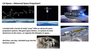 Cal Space – Advanced Space Propulsion!
I worked with a bunch of really “crazy” folks on advanced space
propulsion systems..like giant space tethers…or systems to mine
deuterium on the moon…or organize the Olympics in space…
And then, one day, I decided to go into the
business world…
 