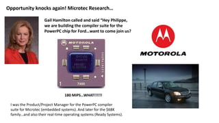 Opportunity knocks again! Microtec Research…
Gail Hamilton called and said “Hey Philippe,
we are building the compiler suite for the
PowerPC chip for Ford…want to come join us?
180 MIPS…WHAT!!!!!!
I was the Product/Project Manager for the PowerPC compiler
suite for Microtec (embedded systems). And later for the $68K
family…and also their real-time operating systems (Ready Systems).
 