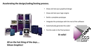 Accelerating the design/coding/testing process.
• Draw and test your graphical design
• Draw and test your logic engine
• Build a complete prototype
• Integrate the prototype with the rest of the software
• Automatically generate the code!
• Put the code in the final product.
Et voila!
All on the hot thing of the days….
Silicon Graphics!
 