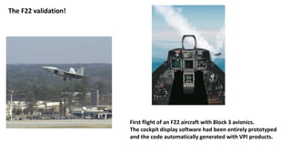 The F22 validation!
First flight of an F22 aircraft with Block 3 avionics.
The cockpit display software had been entirely prototyped
and the code automatically generated with VPI products.
 