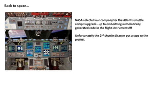 Back to space…
NASA selected our company for the Atlantis shuttle
cockpit upgrade…up to embedding automatically
generated code in the flight instruments!!!
Unfortunately the 2nd shuttle disaster put a stop to the
project.
 