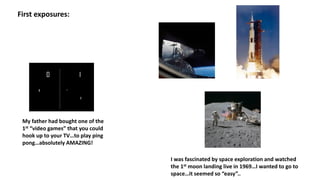 First exposures:
My father had bought one of the
1st “video games” that you could
hook up to your TV…to play ping
pong…absolutely AMAZING!
I was fascinated by space exploration and watched
the 1st moon landing live in 1969…I wanted to go to
space…it seemed so “easy”..
 