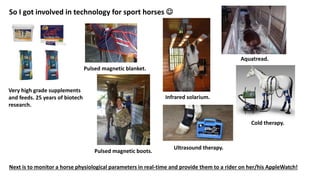 So I got involved in technology for sport horses 
Very high grade supplements
and feeds. 25 years of biotech
research.
Pulsed magnetic blanket.
Pulsed magnetic boots.
Infrared solarium.
Aquatread.
Cold therapy.
Ultrasound therapy.
Next is to monitor a horse physiological parameters in real-time and provide them to a rider on her/his AppleWatch!
 