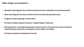 Other things I am involved in…
• Wearable technology for the cosmetic industry (real-time evaluation of cosmetic products)
• More technology for the horse market (real-time monitoring of performance)
• A logistics market exchange in South Africa
• An interior design company involved in “vegetal design” (Vertuose)
• Raising funds for a charitable organization whose mission is to teach women how to properly
feed themselves when they are pregnant so their babies are healthy
• Training to compete in dressage this summer
 