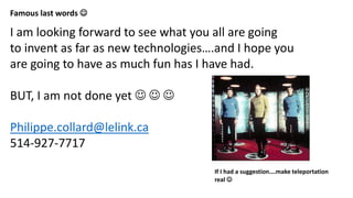 Famous last words 
I am looking forward to see what you all are going
to invent as far as new technologies….and I hope you
are going to have as much fun has I have had.
BUT, I am not done yet   
Philippe.collard@lelink.ca
514-927-7717
If I had a suggestion….make teleportation
real 
 