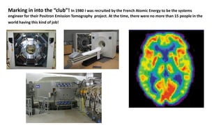 Marking in into the “club”! In 1980 I was recruited by the French Atomic Energy to be the systems
engineer for their Positron Emission Tomography project. At the time, there were no more than 15 people in the
world having this kind of job!
 
