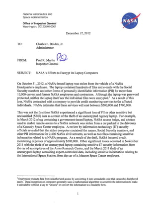 TO:
National Aeronautics and
Space Administration
Office of Inspector General
Washington, DC 20546-0001
Charles F. Bolden, Jr.
Administrator
December 17,2012
FROM: Paul K. Martin (79-Inspector General
SUBJECT: NASA's Efforts to Encrypt its Laptop Computers
N~~, J.
On October 31, 2012, a NASA-issued laptop was stolen from the vehicle ofa NASA
Headquarters employee. The laptop contained hundreds offiles and e-mails with the Social
Security numbers and other forms ofpersonally identifiable information (PH) for more than
10,000 current and former NASA employees and contractors. Although the laptop was password
protected, neither the laptop itselfnor the individual files were encrypted.l
As a result ofthis
loss, NASA contracted with a company to provide credit monitoring services to the affected
individuals. NASA estimates that these services will cost between $500,000 and $700,000.
This was not the first time NASA experienced a significant loss ofPH or other sensitive but
unclassified (SBU) data as a result ofthe theft of an unencrypted Agency laptop. For example,
in March 2012 a bag containing a government-issued laptop, NASA access badge, and a token
used to enable remote-access to a NASA network was stolen from a car parked in the driveway
of a Kennedy Space Center employee. A review by information technology (IT) security
officials revealed that the stolen computer contained the names, Social Security numbers, and
other PH information for 2,400 NASA civil servants, as well as two files containing sensitive
information related to a NASA program. As a result ofthe theft, NASA incurred credit
monitoring expenses of approximately $200,000. Other significant losses occurred in November
2011 with the theft of an unencrypted laptop containing sensitive IT security information from
the car of an employee ofthe Ames Research Center, and the March 2011 theft ofan
unencrypted laptop containing export-controlled data, including sensitive information relating to
the International Space Station, from the car ofa Johnson Space Center employee.
1 Encryption protects data from unauthorized access by converting it into unreadable code that cannot be deciphered
easily. Data encryption on computers generally uses a mathematical algorithm to scramble the information to make
it unreadable without a key to "unlock" or convert the information to a readable fonn.
1
 