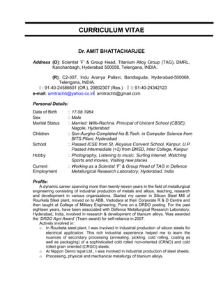 CURRICULUM VITAE
Dr. AMIT BHATTACHARJEE
Address (O): Scientist ’F’ & Group Head, Titanium Alloy Group (TAG), DMRL,
Kanchanbagh, Hyderabad 500058, Telengana, INDIA.
(R): C2-307, Indu Aranya Pallavi, Bandlaguda, Hyderabad-500068,
Telengana, INDIA.
 : 91-40-24586601 (Off.), 29802307 (Res.)  : 91-40-24342123
e-mail: amitrachb@yahoo.co.in amitrachb@gmail.com
Personal Details:
Profile:
A dynamic career spanning more than twenty-seven years in the field of metallurgical
engineering consisting of industrial production of metals and alloys, teaching, research
and development in various organizations. Started my career in Silicon Steel Mill of
Rourkela Steel plant, moved on to ABB, Vadodara at their Corporate R & D Centre and
then taught at College of Military Engineering, Pune on a DRDO posting. For the past
eighteen years, have been associated with Defence Metallurgical Research Laboratory,
Hyderabad, India, involved in research & development of titanium alloys. Was awarded
the ‘DRDO Agni Award’ (Team award) for self-reliance in 2007.
Actively involved in:
o In Rourkela steel plant, I was involved in industrial production of silicon steels for
electrical application. This rich industrial experience helped me to learn the
nuances of secondary processing (annealing, pickling, cold rolling, coating as
well as packaging) of a sophisticated cold rolled non-oriented (CRNO) and cold
rolled grain oriented (CRGO) steels.
o At Nippon Denro Ispat Ltd., I was involved in industrial production of steel sheets.
o Processing, physical and mechanical metallurgy of titanium alloys.
Date of Birth : 17.08.1964
Sex : Male
Marital Status : Married: Wife-Rachna, Principal of Unicent School (CBSE),
Nagole, Hyderabad
Children : Son-Aurgho-Completed his B.Tech. in Computer Science from
BITS Pilani, Hyderabad
School : Passed ICSE from St. Aloysius Convent School, Kanpur, U.P.
Passed Intermediate (+2) from BNSD, Inter College, Kanpur
Hobby : Photography, Listening to music, Surfing internet, Watching
Sports and movies, Visiting new places
Current
Employment
: Working as a Scientist ’F’ & Group Head of TAG in Defence
Metallurgical Research Laboratory, Hyderabad, India
 