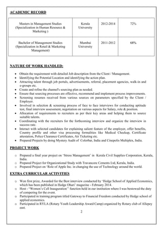 2
AACCAADDEEMMIICC RREECCOORRDD
Masters in Management Studies
(Specialization in Human Resource &
Marketing )
Kerala
University
2012-2014 72%
Bachelor of Management Studies
(Specialization in Retail & Marketing
Management)
Mumbai
University
2011-2012 6688%%
NNAATTUURREE OOFF WWOORRKK HHAANNDDLLEEDD::
 Obtain the requirement with detailed Job description from the Client / Management.
 Identifying the Potential Location and identifying the action plan.
 Attracting talent through job portals, advertisements, referral, placement agencies, walk-in and
e-groups etc.
 Create and refine the channel's sourcing plan as needed.
 Ensure that sourcing processes are effective, recommend and implement process improvements.
 Screening resumes received from various sources on parameters specified by the Client /
Employer.
 Involved in selection & screening process of face to face interviews for conducting aptitude
test, final interview assessment, negotiation on various aspects for Salary, role & position.
 Allocation of requirements to recruiters as per their key areas and helping them to source
suitable talents.
 Coordinating with the recruiters for the forthcoming interview and organize the interview in
success rate.
 Interact with selected candidates for explaining salient feature of the employer, offer benefits,
Country profile and other visa processing formalities like Medical Checkup, Certificate
attestation, Police Clearance Certificates, Air Ticketing etc.
 Prepared Projects by doing Mystery Audit of Colorbar, India and Cinepolis Multiplex, India.
PPRROOJJEECCTT WWOORRKK
o Prepared a final year project on ‘Stress Management’ in Kerala Civil Supplies Corporation, Kerala,
India.
o Prepared Project for Organizational Study with Travancore Cements Ltd, Kerala, India.
o Prepared Project on ‘Role of Apple Inc. in changing the use of Technology around the world.
EEXXTTRRAA CCUURRRRIICCUULLAARR AACCTTIIVVIITTIIEESS
oo Won first prize, Awarded for the Best interview conducted by ‘Hedge School of Applied Economics,
which has been published in Hedge Ohari’ magazine - February 2014.
oo Host - “Women’s Cell Inauguration’’ function held in our institution where I was bestowed the duty
of compering for the event.
oo Participated in training program titled Gateway to Financial Freedom conducted by Hedge school of
applied economics.
oo Participated in RYLA (Rotary Youth Leadership Award Camp) organized by Rotary club of Allepey
east.
 