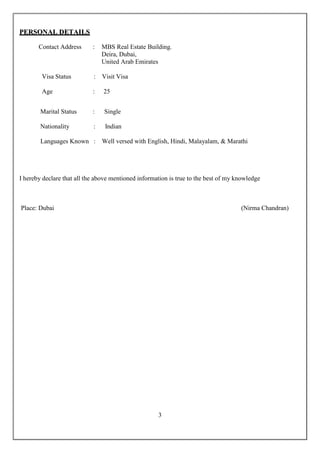 3
PPEERRSSOONNAALL DDEETTAAIILLSS
Contact Address : MBS Real Estate Building.
Deira, Dubai,
United Arab Emirates
Visa Status : Visit Visa
Age : 25
Marital Status : Single
Nationality : Indian
Languages Known : Well versed with English, Hindi, Malayalam, & Marathi
I hereby declare that all the above mentioned information is true to the best of my knowledge
Place: Dubai (Nirma Chandran)
 
