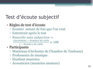 Test d’écoute subjectif
• Règles de test d’écoute
▫ Ecouter autant de fois que l’on veut
▫ Entretenir après le test
▫ 𝑁𝑜𝑢𝑣𝑒𝑙𝑙𝑒 𝑛𝑜𝑡𝑒 𝑠𝑢𝑏𝑗𝑒𝑐𝑡𝑖𝑣𝑒 =
𝑐𝑙𝑎𝑠𝑠𝑒𝑚𝑒𝑛𝑡 − 𝑁𝑜𝑚𝑏𝑟𝑒 𝑑𝑒 𝑠𝑎𝑙𝑙𝑒
1 − 𝑁𝑜𝑚𝑏𝑟𝑒 𝑑𝑒 𝑠𝑎𝑙𝑙𝑒
× 100
• Participants
▫ Musiciens (Orchestre de Chambre de Toulouse)
▫ Professeurs de musique
▫ Etudiant musicien
▫ Acousticien (musicien amateur)
27
 