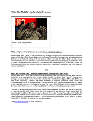 Photo: Click Photo for High-Resolution Download.
Additional high-resolution photos are available at www.arshtcenter.org/press.
The Adrienne Arsht Center for the Performing Arts of Miami-Dade County is made possible by the public
support of the Miami-Dade County Mayor and the Board of County Commissioners, the Miami-Dade County
Department of Cultural Affairs and the Cultural Affairs Council, the Miami-Dade County Tourist
Development Council and the City of Miami Omni Community Redevelopment Agency, as well as the State
of Florida, Department of State, Division of Cultural Affairs and the Florida Council on Arts and Culture. The
Adrienne Arsht Center also receives generous support from individuals, corporations and local, state and
national foundations.
###
About the Adrienne Arsht Center for the Performing Arts of Miami-Dade County
The Adrienne Arsht Center for the Performing Arts of Miami-Dade County is one of the world’s leading
performing arts organizations and venues. Made possible by Miami-Dade County’s largest ever
public/private-sector partnership, the Center is home to the Florida Grand Opera, Miami City Ballet and
New World Symphony, America’s Orchestral Academy. In addition, numerous South Florida arts
organizations perform in its theaters regularly. Since opening in 2006, the Center has emerged as a leader
in offering and presenting innovative programming that mirrors South Florida’s diversity, as a catalyst for
development in Miami, and as a host of impactful community outreach and education programs.
Designed by world-renowned architect Cesar Pelli of Pelli Clarke Pelli Architects, the venue is comprised
of the 2,400-seat Ziff Ballet Opera House, the 2,200-seat John S. and James L. Knight Concert Hall, the
black box Carnival Studio Theater, a restored Carnival Tower, the Peacock Foundation, Inc. Studio, the
Peacock Foundation, Inc. Education Center and the outdoor Parker and Vann Thomson Plaza for the Arts.
Events impresario and restaurateur Barton G. Weiss brought his signature style to the Center in 2009 with
PRELUDE BY BARTON G, a full-service upscale restaurant.
Visit www.arshtcenter.org for more information.
Photo Credit: George Lange
 