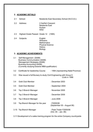 2. ACADEMIC DETAILS
2.1 School: Newlands East Secondary School (N.E.S.S.)
2.2 Address: 2 Garfish Crescent
Newlands East
Durban
4052
2.3 Highest Grade Passed: Grade 12 (1995)
2.4 Subjects: English
Afrikaans
Mathematics
Physical Science
History
Biology
3. ACADEMIC ACHIEVEMENTS
3.1 Self Management (SAIM)
Business Communication (SAIM)
Management Strategies (SAIM)
Business Accounting (SAIM)
(Currently studying towards MBA qualification)
3.2 Certificate for leadership Course : 1994 (representing Natal Province)
3.3 Was issued a full Bursary to study Civil Engineering with Group 5
Civils in 1996
3.4 Gold Club Member : December 2003
3.5 Gold Club Member : September 2004
3.6 Top 3 Branch Manager : November 2005
3.7 Top 3 Branch Manager : December 2005
3.8 Top 3 Branch Manager : June 2006
3.9 Top Branch Manager for the year : F2005/06
(September 05 – August 06)
3.10 Top Branch Manager : Peak Trader F2005/06
(Oct. 05 – Jan. 06)
3.11 Development of a sales training program for the entire Company countrywide
 