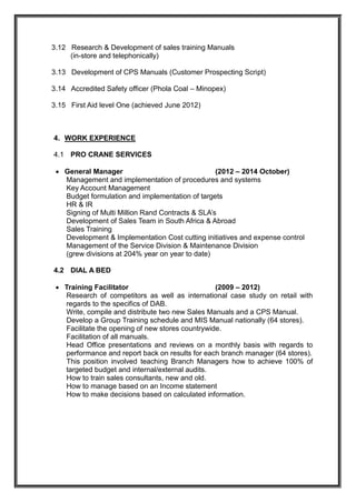 3.12 Research & Development of sales training Manuals
(in-store and telephonically)
3.13 Development of CPS Manuals (Customer Prospecting Script)
3.14 Accredited Safety officer (Phola Coal – Minopex)
3.15 First Aid level One (achieved June 2012)
4. WORK EXPERIENCE
4.1 PRO CRANE SERVICES
 General Manager (2012 – 2014 October)
Management and implementation of procedures and systems
Key Account Management
Budget formulation and implementation of targets
HR & IR
Signing of Multi Million Rand Contracts & SLA’s
Development of Sales Team in South Africa & Abroad
Sales Training
Development & Implementation Cost cutting initiatives and expense control
Management of the Service Division & Maintenance Division
(grew divisions at 204% year on year to date)
4.2 DIAL A BED
 Training Facilitator (2009 – 2012)
Research of competitors as well as international case study on retail with
regards to the specifics of DAB.
Write, compile and distribute two new Sales Manuals and a CPS Manual.
Develop a Group Training schedule and MIS Manual nationally (64 stores).
Facilitate the opening of new stores countrywide.
Facilitation of all manuals.
Head Office presentations and reviews on a monthly basis with regards to
performance and report back on results for each branch manager (64 stores).
This position involved teaching Branch Managers how to achieve 100% of
targeted budget and internal/external audits.
How to train sales consultants, new and old.
How to manage based on an Income statement
How to make decisions based on calculated information.
 