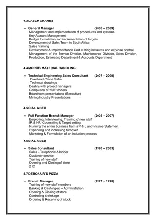 4.3LASCH CRANES
 General Manager (2008 – 2009)
Management and implementation of procedures and systems
Key Account Management
Budget formulation and implementation of targets
Development of Sales Team in South Africa
Sales Training
Development & Implementation Cost cutting initiatives and expense control
Management of the Service Division, Maintenance Division, Sales Division,
Production, Estimating Department & Accounts Department
4.4MORRIS MATERIAL HANDLING
 Technical Engineering Sales Consultant (2007 – 2008)
Overhead Crane Sales
Technical drawings
Dealing with project managers
Completion of “full” tenders
Boardroom presentations (Executive)
Mining Industry Presentations
4.5DIAL A BED
 Full Function Branch Manager (2003 – 2007)
Employing, Interviewing, Training of new staff
IR & HR, Counseling & Target setting
Running the entire business from a P & L and Income Statement
Expanding and increasing turnover
Marketing & Formulation of an induction process
4.6DIAL A BED
 Sales Consultant (1998 – 2003)
Sales – Telephonic & Indoor
Customer service
Training of new staff
Opening and Closing of store
2 IC
4.7DEBONAIR’S PIZZA
 Branch Manager (1997 – 1998)
Training of new staff members
Banking & Cashing-up – Administration
Opening & Closing of store
Controlling shrinkage
Ordering & Receiving of stock
 