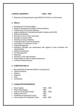4.8NATAL UNIVERSITY (1996 – 1997)
 Studying Civil Engineering through GROUP 5 CIVILS on a full bursary
5. SKILLS
 Development of Yearly Budgets
 Design & Development of Sales Training Initiatives
 Implementing Cost Cutting Solutions
 Legal compliance of Occupational Health & Safety Act 85/1993
 Motivational Speaker
 Business Communication (all levels)
 Quantative research skills
 Handling of Labour Relations
 Understanding of Technical Drawings
 Compilation of Contractor’s Packs
 Project Management
 Identifying strengths and weaknesses with regards to team members and
growing these
 Written Presentations
 Time Management
 Reporting
 Induction of new staff members
 Target Setting as well as Target Achievement
 Licensed Financial Advisor
6. COMPUTER SKILLS
 Microsoft Office (Extremely efficient in all programs)
 Adobe Photoshop
 Ostendo
 Goldmine
 UCS
 ULTISALES
7. CHARACTER REFERENCES
 Class Captain : 1994 – 1995
 Played Natal Rugby : 1994
 Usher at St. Michael’s Parish : 1987 – 1998
 Prefect at N.E.S.S. : 1995
 Certificate of Leadership Course : 1994
 Youth Leader at St. Michael’s Parish : 1996 - 1998
 