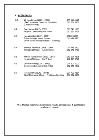 8. REFERENCES
8.1 JD Henderson (2003 – 2006) : 011 652 6531
(Ex)Commercial Director - Dial-A-Bed : 082 564 0330
(Letter attached)
8.2 Bryn Jones (2007 – 2008) : 011 748 1000
Projects Director Morris Cranes : 083 251 5736
8.3 Ken Watridge (2007 – 2008) : 0828994428
Sales Manager Morris Cranes : 011 394 5550
(Pro Crane Services Director – currently)
8.4 Themba Nkabinde (2008 – 2009) : 011 848 2300
Managing Director Lasch cranes : 082 946 0730
8.5 Ashwin Ramsundhar (2009 – 2012) : 012 991 4825
Regional Manager Dial-A-Bed : 073 451 0728
8.6 Dustin Scholtz (2009 – 2012) : 010 201 2000
Operations Executive Dial-A-Bed : 082 646 1800
8.7 Rob Williams (2012 – 2014) : 031 700 1334
Chief Operating Officer – Pro Crane Services : 083 272 9159
All certificates, recommendation letters, results, competencies & qualifications
available on request
 