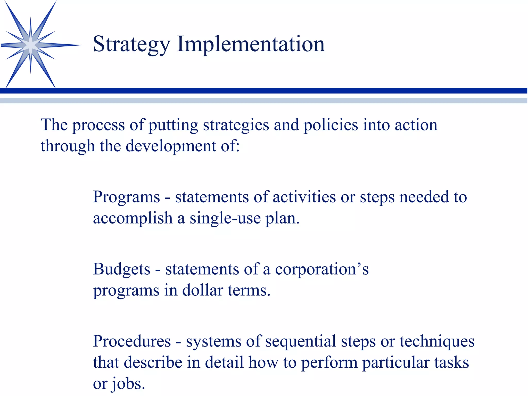 Strategy Implementation
The process of putting strategies and policies into action
through the development of:
Programs - statements of activities or steps needed to
accomplish a single-use plan.
Budgets - statements of a corporation’s
programs in dollar terms.
Procedures - systems of sequential steps or techniques
that describe in detail how to perform particular tasks
or jobs.
 