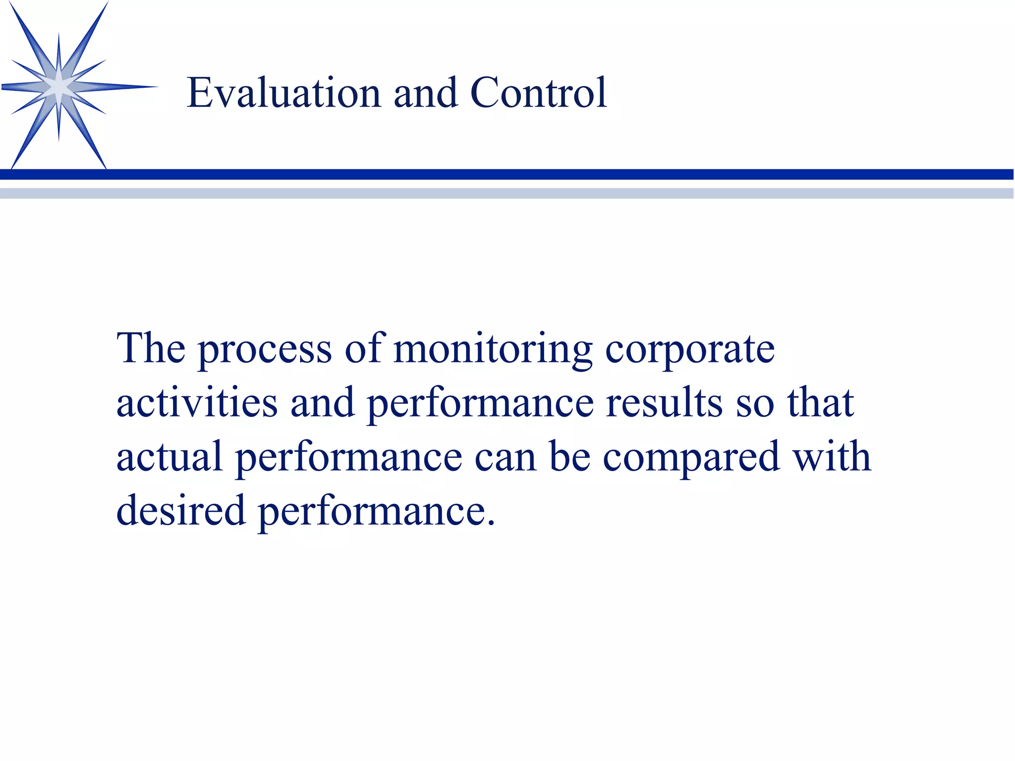 Evaluation and Control
The process of monitoring corporate
activities and performance results so that
actual performance can be compared with
desired performance.
 