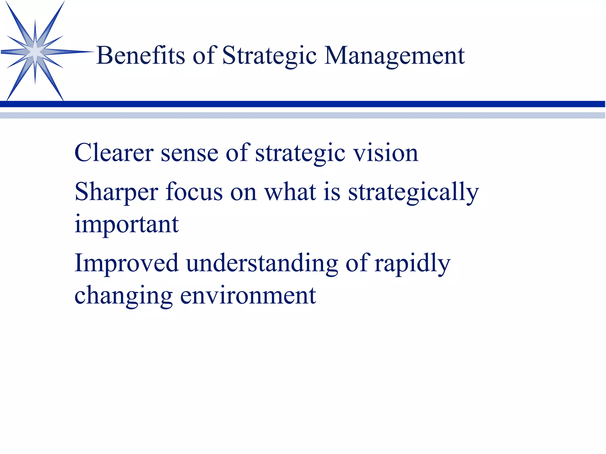 Benefits of Strategic Management
Clearer sense of strategic vision
Sharper focus on what is strategically
important
Improved understanding of rapidly
changing environment
 