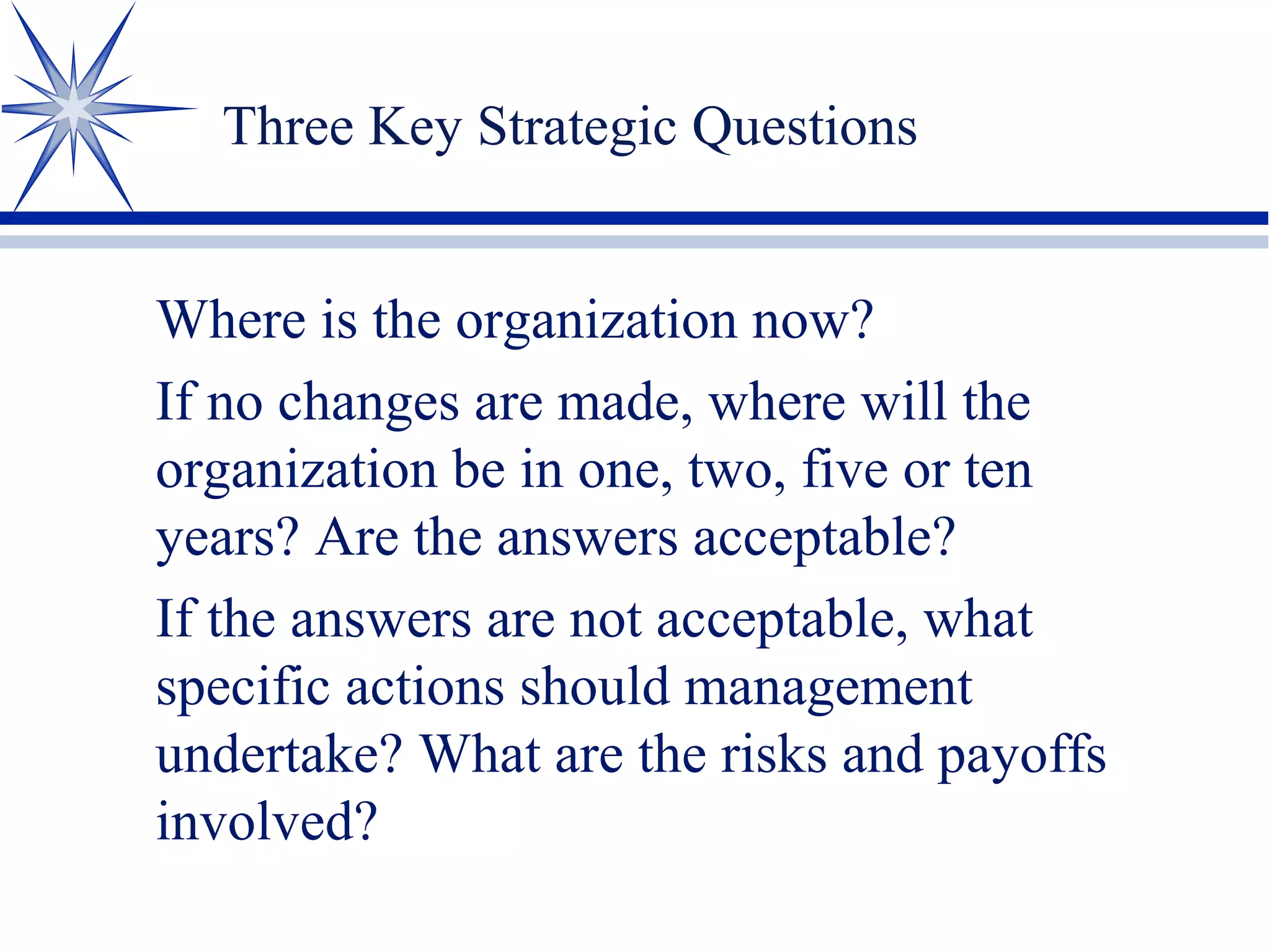 Three Key Strategic Questions
Where is the organization now?
If no changes are made, where will the
organization be in one, two, five or ten
years? Are the answers acceptable?
If the answers are not acceptable, what
specific actions should management
undertake? What are the risks and payoffs
involved?
 