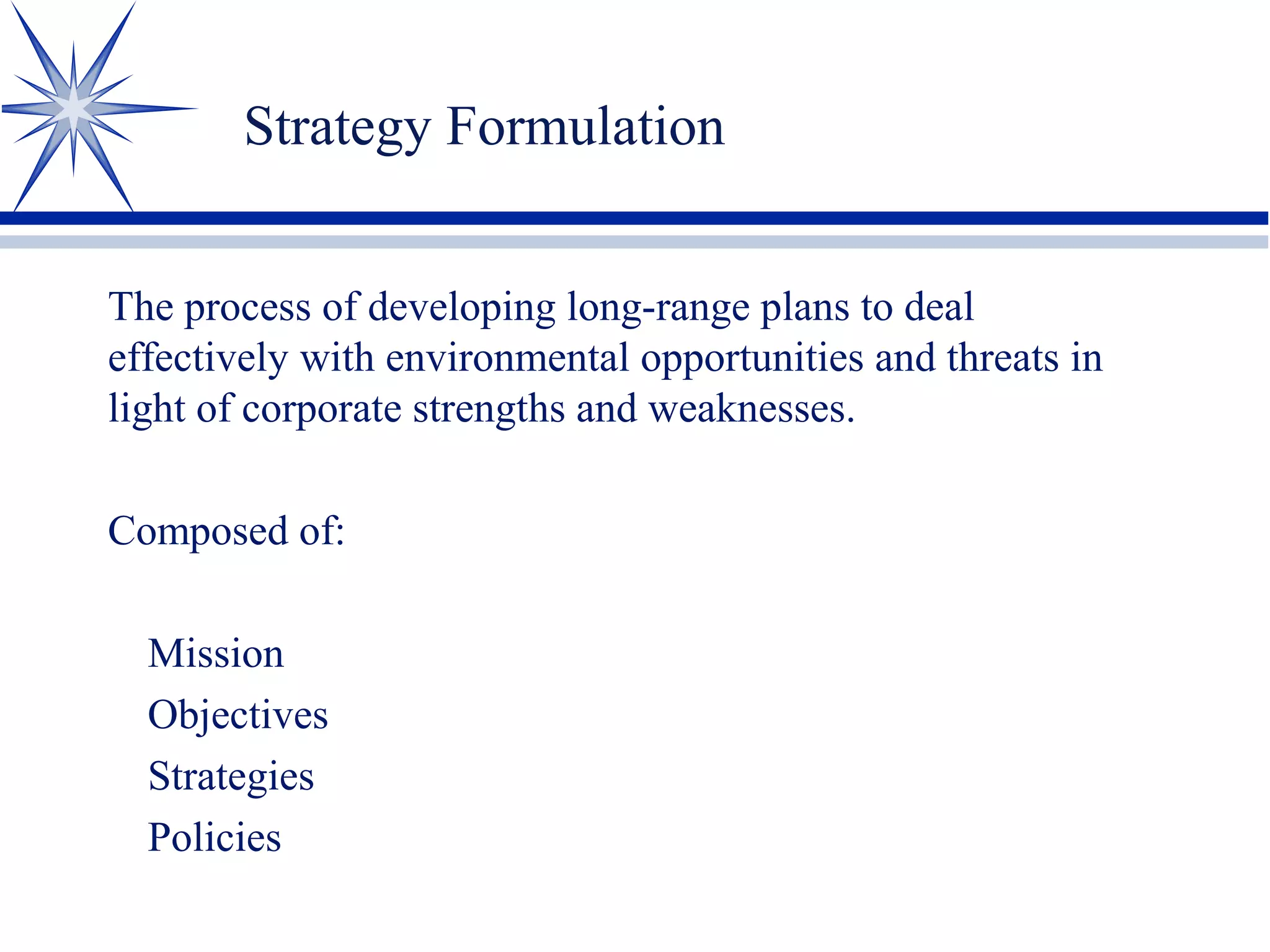 Strategy Formulation
The process of developing long-range plans to deal
effectively with environmental opportunities and threats in
light of corporate strengths and weaknesses.
Composed of:
Mission
Objectives
Strategies
Policies
 