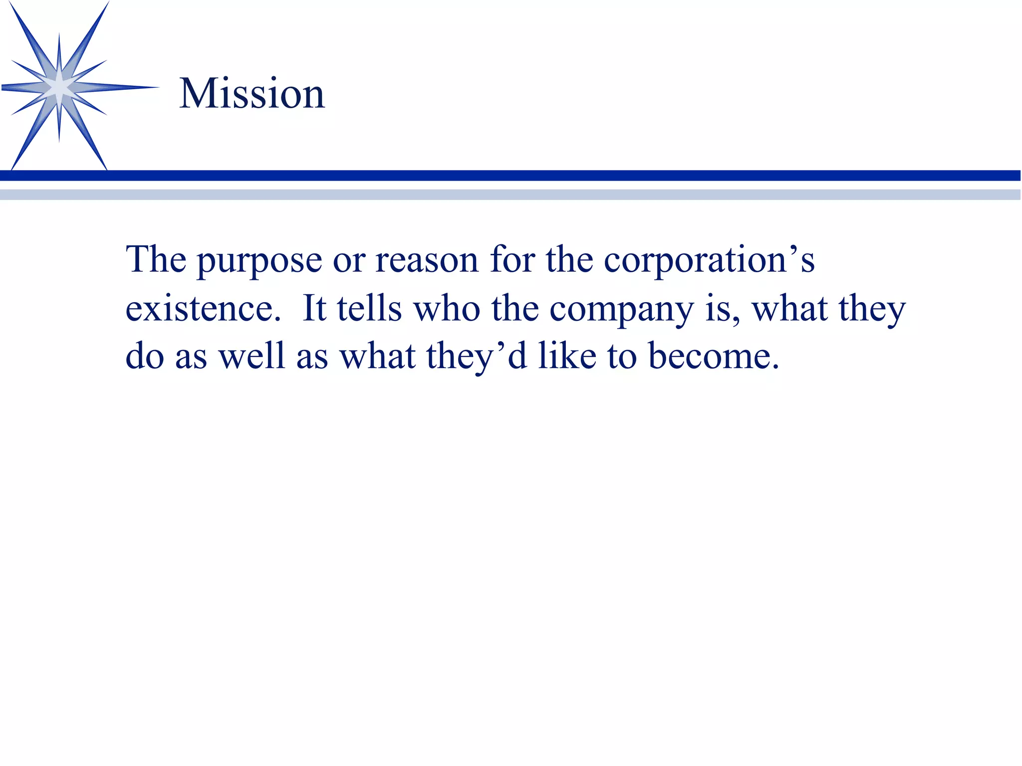 Mission
The purpose or reason for the corporation’s
existence. It tells who the company is, what they
do as well as what they’d like to become.
 