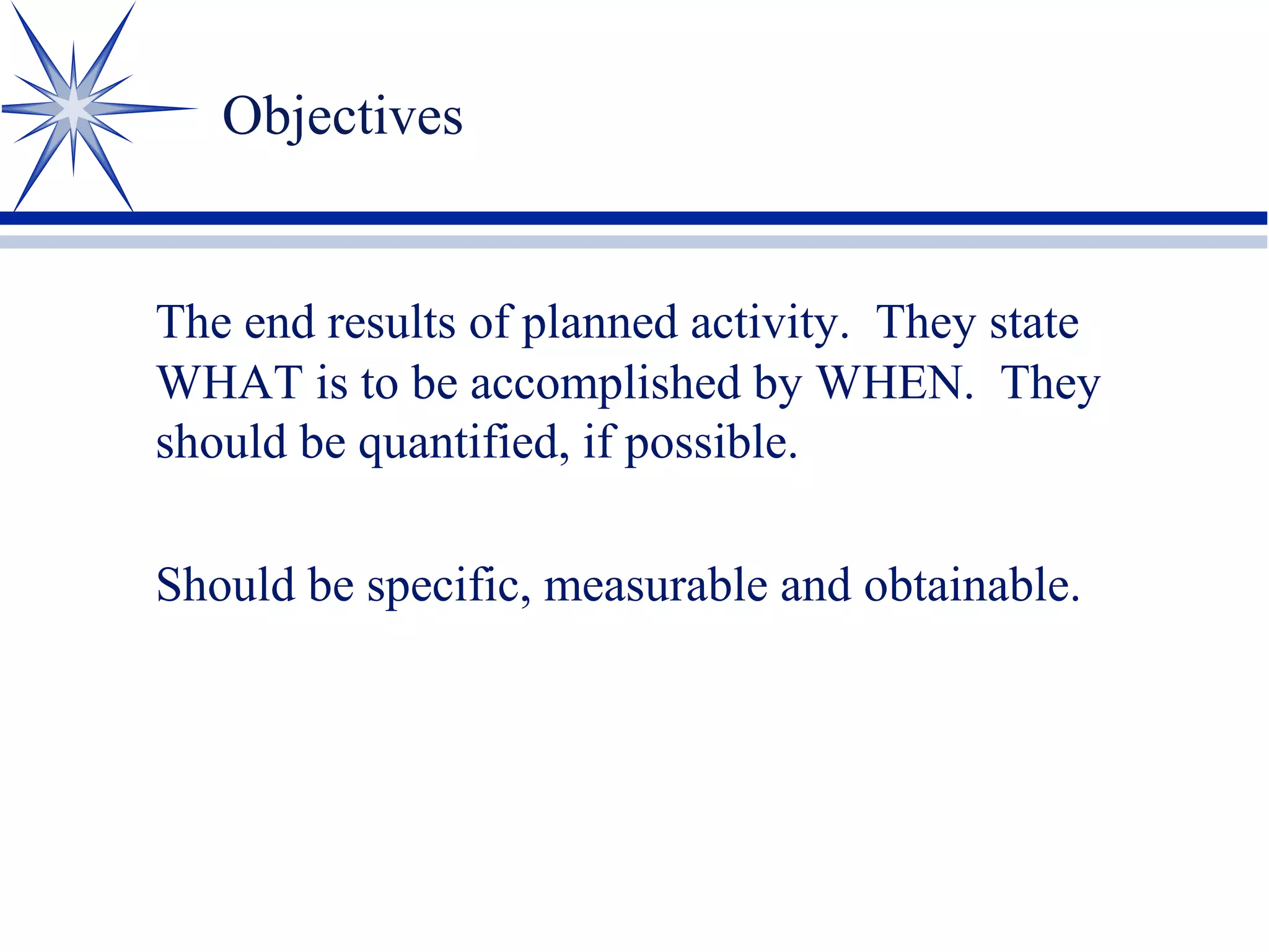 Objectives
The end results of planned activity. They state
WHAT is to be accomplished by WHEN. They
should be quantified, if possible.
Should be specific, measurable and obtainable.
 