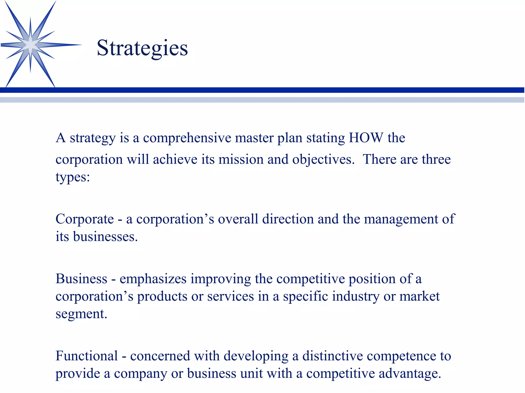 Strategies
A strategy is a comprehensive master plan stating HOW the
corporation will achieve its mission and objectives. There are three
types:
Corporate - a corporation’s overall direction and the management of
its businesses.
Business - emphasizes improving the competitive position of a
corporation’s products or services in a specific industry or market
segment.
Functional - concerned with developing a distinctive competence to
provide a company or business unit with a competitive advantage.
 