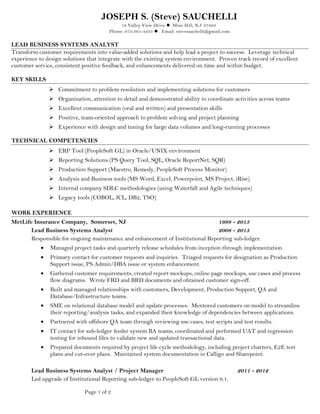 JOSEPH S. (Steve) SAUCHELLI
18 Valley View Drive  Mine Hill, N.J. 07803
Phone: 973-361-4435  Email: stevesauchelli@gmail.com
LEAD BUSINESS SYSTEMS ANALYST
Transform customer requirements into value-added solutions and help lead a project to success. Leverage technical
experience to design solutions that integrate with the existing system environment. Proven track record of excellent
customer service, consistent positive feedback, and enhancements delivered on time and within budget.
KEY SKILLS
 Commitment to problem resolution and implementing solutions for customers
 Organization, attention to detail and demonstrated ability to coordinate activities across teams
 Excellent communication (oral and written) and presentation skills
 Positive, team-oriented approach to problem solving and project planning
 Experience with design and tuning for large data volumes and long-running processes
TECHNICAL COMPETENCIES
 ERP Tool (PeopleSoft GL) in Oracle/UNIX environment
 Reporting Solutions (PS Query Tool, SQL, Oracle ReportNet, SQR)
 Production Support (Maestro, Remedy, PeopleSoft Process Monitor)
 Analysis and Business tools (MS Word, Excel, Powerpoint, MS Project, iRise)
 Internal company SDLC methodologies (using Waterfall and Agile techniques)
 Legacy tools (COBOL, JCL, DB2, TSO)
WORK EXPERIENCE
MetLife Insurance Company, Somerset, NJ 1998 - 2015
Lead Business Systems Analyst 2008 - 2015
Responsible for ongoing maintenance and enhancement of Institutional Reporting sub-ledger.
• Managed project tasks and quarterly release schedules from inception through implementation.
• Primary contact for customer requests and inquiries. Triaged requests for designation as Production
Support issue, PS Admin/DBA issue or system enhancement.
• Gathered customer requirements, created report mockups, online page mockups, use cases and process
flow diagrams. Wrote FRD and BRD documents and obtained customer sign-off.
• Built and managed relationships with customers, Development, Production Support, QA and
Database/Infrastructure teams.
• SME on relational database model and update processes. Mentored customers on model to streamline
their reporting/analysis tasks, and expanded their knowledge of dependencies between applications.
• Partnered with offshore QA team through reviewing use cases, test scripts and test results.
• IT contact for sub-ledger feeder system BA teams; coordinated and performed UAT and regression
testing for inbound files to validate new and updated transactional data.
• Prepared documents required by project life cycle methodology, including project charters, E2E test
plans and cut-over plans. Maintained system documentation in Calligo and Sharepoint.
Lead Business Systems Analyst / Project Manager 2011 - 2012
Led upgrade of Institutional Reporting sub-ledger to PeopleSoft GL version 9.1.
Page 1 of 2
 