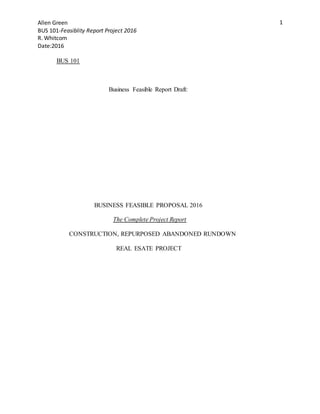 Allen Green
BUS 101-Feasiblity Report Project 2016
R. Whitcom
Date:2016
1
BUS 101
Business Feasible Report Draft:
BUSINESS FEASIBLE PROPOSAL 2016
The Complete Project Report
CONSTRUCTION, REPURPOSED ABANDONED RUNDOWN
REAL ESATE PROJECT
 