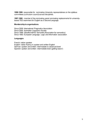 9
1998-1999: responsible for nominating University representatives on the syllabus
committees (curriculum council) across disciplines.
1997-1999 : member of the nominating panel nominating replacements for university-
based TEE examiners for English as a Second Language.
Membership to organisations
Since 2009: International Pragmatics Association
Since 2000: Australian Linguistics Society
Since 1998: Gesellschaft für Semantik (Association for semantics)
Since 1993: European Language, Logic and Information association
Languages
French: native speaker
English: native fluency in spoken and written English
German: spoken and written: intermediate to advanced level
Spanish: spoken and written: intermediate level (getting basic!)
 