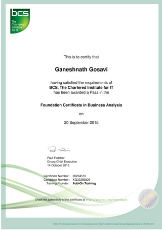 This is to certify that
Ganeshnath Gosavi
having satisﬁed the requirements of
BCS, The Chartered Institute for IT
has been awarded a Pass in the
Foundation Certiﬁcate in Business Analysis
on
20 September 2015
Paul Fletcher
Group Chief Executive
14 October 2015
Certiﬁcate Number: 00204516
Candidate Number: XQ33256829
Training Provider: Add-On Training
Check the authenticity of this certiﬁcate at http://www.bcs.org/eCertCheck
 