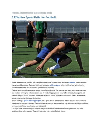 FOOTBALL | PERFORMANCE CENTER | SPEED DRILLS
3 Effective Speed Drills for Football
Article By: Bill Hogue | July 17, 2012
Speed is essential in football. That's why fast times in the 40-Yard Dash and other Combine speed drills are
highly valued by scouts. If you are looking to take your gridiron game to the next level and get noticed by
coaches and scouts, you must make speed training a priority.
Football is an unpredictable game played in multiple directions. The average play lasts about seven seconds
and involves running for between seven and 10 yards. Big plays may occur a few times during a game, but
they are not your focus. That said, your speed workouts should improve short bursts of speed, acceleration,
lateral movement and change of direction.
Before starting a speed-training program, it's a good idea to get a baseline of how fast you are. Check out
your speed by running a 40-Yard Dash, and have a coach or teammate time you at the ten- and forty-yard lines
to measure both your acceleration and top speed.
Once you have established your baseline, begin incorporating these three football speed drills into your
workouts about twice a week. They will help make you a better football player.
 