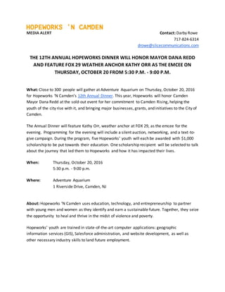 MEDIA ALERT Contact: Darby Rowe
717-824-6314
drowe@slicecommunications.com
THE 12TH ANNUAL HOPEWORKS DINNER WILL HONOR MAYOR DANA REDD
AND FEATURE FOX 29 WEATHER ANCHOR KATHY ORR AS THE EMCEE ON
THURSDAY, OCTOBER 20 FROM 5:30 P.M. - 9:00 P.M.
What: Close to 300 people will gather at Adventure Aquarium on Thursday, October 20, 2016
for Hopeworks ‘N Camden’s 12th Annual Dinner. This year, Hopeworks will honor Camden
Mayor Dana Redd at the sold-out event for her commitment to Camden Rising, helping the
youth of the city rise with it, and bringing major businesses, grants, and initiatives to the City of
Camden.
The Annual Dinner will feature Kathy Orr, weather anchor at FOX 29, as the emcee for the
evening. Programming for the evening will include a silent auction, networking, and a text-to-
give campaign. During the program, five Hopeworks’ youth will each be awarded with $1,000
scholarship to be put towards their education. One scholarship recipient will be selected to talk
about the journey that led them to Hopeworks and how it has impacted their lives.
When: Thursday, October 20, 2016
5:30 p.m. - 9:00 p.m.
Where: Adventure Aquarium
1 Riverside Drive, Camden, NJ
About: Hopeworks ‘N Camden uses education, technology, and entrepreneurship to partner
with young men and women as they identify and earn a sustainable future. Together, they seize
the opportunity to heal and thrive in the midst of violence and poverty.
Hopeworks’ youth are trained in state-of-the-art computer applications: geographic
information services (GIS), Salesforce administration, and website development, as well as
other necessary industry skills to land future employment.
 