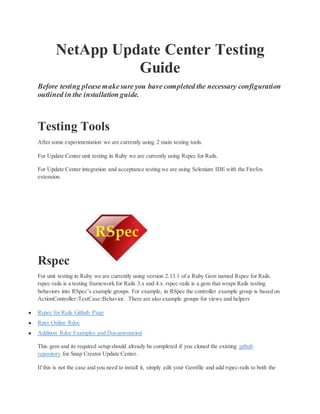 NetApp Update Center Testing
Guide
Before testing pleasemakesure you have completed the necessary configuration
outlined in the installation guide.
Testing Tools
After some experimentation we are currently using 2 main testing tools.
For Update Center unit testing in Ruby we are currently using Rspec for Rails.
For Update Center integration and acceptance testing we are using Selenium IDE with the Firefox
extension.
Rspec
For unit testing in Ruby we are currently using version 2.13.1 of a Ruby Gem named Rspec for Rails.
rspec-rails is a testing framework for Rails 3.x and 4.x. rspec-rails is a gem that wraps Rails testing
behaviors into RSpec’s example groups. For example, in RSpec the controller example group is based on
ActionController::TestCase::Behavior. There are also example groups for views and helpers
● Rspec for Rails Github Page
● Rpec Online Rdoc
● Addition Rdoc Examples and Documentation
This gem and its required setup should already be completed if you cloned the existing github
repository for Snap Creator Update Center.
If this is not the case and you need to install it, simply edit your Gemfile and add rspec-rails to both the
 