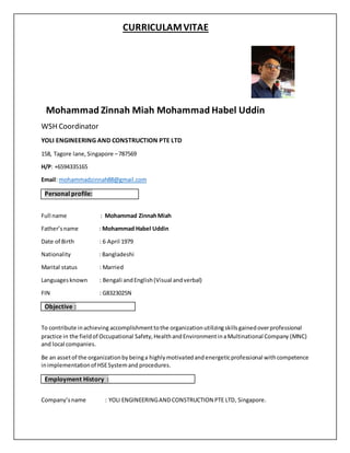 CURRICULAMVITAE
Mohammad Zinnah Miah Mohammad Habel Uddin
WSH Coordinator
YOLI ENGINEERING AND CONSTRUCTION PTE LTD
158, Tagore lane,Singapore –787569
H/P: +6594335165
Email: mohammadzinnah88@gmail.com
Personal profile:
Full name : Mohammad ZinnahMiah
Father’sname : Mohammad Habel Uddin
Date of Birth : 6 April 1979
Nationality : Bangladeshi
Marital status : Married
Languagesknown : Bengali andEnglish(Visual andverbal)
FIN : G8323025N
Objective :
To contribute inachieving accomplishmenttothe organizationutilizingskillsgainedoverprofessional
practice in the fieldof Occupational Safety, HealthandEnvironmentinaMultinational Company (MNC)
and local companies.
Be an assetof the organizationbybeinga highlymotivatedandenergeticprofessional withcompetence
inimplementationof HSESystemand procedures.
Employment History :
Company’sname : YOLI ENGINEERINGANDCONSTRUCTION PTE LTD, Singapore.
 