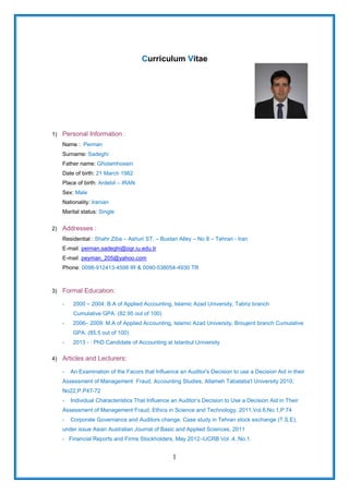 1
Curriculum Vitae
1) Personal Information :
Name : Peiman
Surname: Sadeghi
Father name: Gholamhosein
Date of birth: 21 March 1982
Place of birth: Ardebil – IRAN
Sex: Male
Nationality: Iranian
Marital status: Single
2) Addresses :
Residential : Shahr Ziba – Ashuri ST. – Bustan Alley – No 8 – Tehran - Iran
E-mail: peiman.sadeghi@ogr.iu.edu.tr
E-mail: peyman_205@yahoo.com
Phone: 0098-912413-4598 IR & 0090-538054-4930 TR
3) Formal Educatıon:
- 2000 – 2004: B.A of Applied Accounting, Islamic Azad University, Tabriz branch
Cumulative GPA: (82.95 out of 100)
- 2006– 2009: M.A of Applied Accounting, Islamic Azad University, Broujerd branch Cumulative
GPA: (85.5 out of 100)
- 2013 - : PhD Candidate of Accounting at Istanbul University
4) Articles and Lecturers:
- An Examination of the Facors that Influence an Auditor's Decision to use a Decision Aid in their
Assessment of Management Fraud, Accounting Studies, Allameh Tabataba'I University 2010,
No22,P.P47-72
- Individual Characteristics That Influence an Auditor’s Decision to Use a Decision Aid in Their
Assessment of Management Fraud, Ethics in Science and Technology, 2011,Vol.6,No.1,P.74
- Corporate Governance and Auditors change, Case study in Tehran stock exchange (T.S.E),
under issue Asian Australian Journal of Basic and Applied Sciences, 2011
- Financial Reports and Firms Stockholders, May 2012–IJCRB Vol .4, No.1.
 